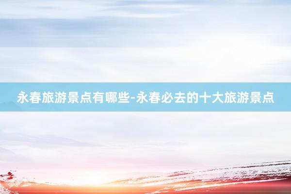 永春旅游景点有哪些-永春必去的十大旅游景点